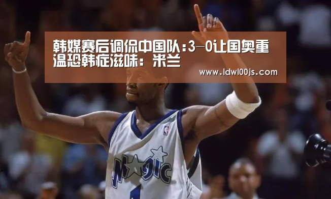韩媒赛后调侃中国队:3-0让国奥重温恐韩症滋味:米兰(图1) 米兰